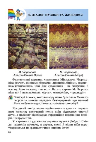86
6. ДІАЛОГ МУЗИКИ ТА ЖИВОПИСУ
Фантастичні картини художника Мікалоюса Чюрльо­
ніса звучать ніжними барвами, дивними лініями, незвич­
ною композицією. Світ для художника – це симфонія, а
все, що його населяє, – це ноти. Багато картин М. Чюрльо­
ніса так і називаються: «фуга», «симфонія», «прелюдія».
Поміркуй і скажи, якого кольору може бути тиша. Яким ко-
льором ти зможеш передати безперервний шум машин?
Яким ти бачиш шурхотіння густого лапатого снігу?
Яскравий колір часто порівнюють з гучним звучан­
ням музики; насичений колір ніби відтворює чистий
звук, а колорит відображає гармонійне поєднання темб­
рів інструментів.
У картинах художника звучить музика Добра і Світ­
ла, гармонія космосу, а дерева, скелі й зірки ніби пере­
творюються на фантастичних живих істот.
М. Чюрльоніс.
Алегро (Соната Зірок)
М. Чюрльоніс.
Алегро (Соната Моря)
 
