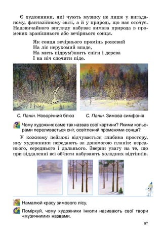87
Є художники, які чують музику не лише у вигада­
ному, фантазійному світі, а й у природі, що нас оточує.
Надзвичайного вигляду набуває зимова природа в про­
менях вранішнього або вечірнього сонця.
Як сонця вечірнього промінь рожевий
На ліс нерухомий впаде,
На мить підрум’янить сніги і дерева
І на ніч спочити піде.
Чому художник саме так назвав свої картини? Якими кольо-
рами переливається сніг, освітлений променями сонця?
У кожному пейзажі відчувається глибина простору,
яку художники передають за допомогою планів: перед­
нього, середнього і дальнього. Зверни увагу на те, що
при віддаленні всі об’єкти набувають холодних відтінків.
	 Намалюй красу зимового лісу.  
	 Поміркуй, чому художники інколи називають свої твори
«музичними» назвами.
С. Панін. Новорічний блюз С. Панін. Зимова симфонія
 