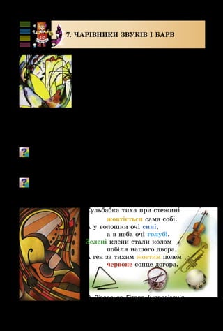 88
7. ЧАРІВНИКИ ЗВУКІВ І барв
У світі мистецтва є багато загадко­
вого і чарівного, іноді незрозумілого з
першого знайомства, але все одно кра­
сивого і неповторного.
Існують твори мистецтва – музич­
ні, художні, поетичні, сценічні, – які
творяться без попередньої підготовки,
у процесі безпосереднього виконання.
Це композиції з прекрасних звуків,
мелодій, акордів, кольорових плям,
ліній тощо. Часто до них важко підібрати програму, на­
зву. Називають їх імпровізаціями.
Створи імпровізації до віршика Олега Орача.
Сім братів-малярів в королівстві кольорів.
Кожен маляр королює, в королівстві малярує.
Розглянь художні твори, які мають назву «Імпровізація».
Поімпровізуй кольорами та тембрами інструментів за «Ко-
льоровим віршиком» Євгенії Горевої.
Кульбабка тиха при стежині
		 жовтіється сама собі.
А у волошки очі сині,
		 а в неба очі голубі.
Зелені клени стали колом
		 побіля нашого двора,
А ген за тихим жовтим полем
		 червоне сонце догора.
В. Кандинський.
Імпровізація
О. Лісовська. Гітара. Імпровізація
 
