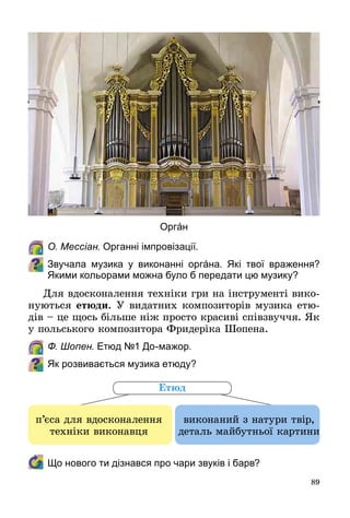 89
	 О. Мессіан. Органні імпровізації.
Звучала музика у виконанні оргáна. Які твої враження?
Якими кольорами можна було б передати цю музику?
Для вдосконалення техніки гри на інструменті вико­
нуються етюди. У видатних композиторів музика етю­
дів – це щось більше ніж просто красиві співзвуччя. Як
у польського композитора Фридеріка Шопена.
	 Ф. Шопен. Етюд №1 До-мажор.
Як розвивається музика етюду?
	 Що нового ти дізнався про чари звуків і барв?
п’єса для вдосконалення
техніки виконавця
виконаний з натури твір,
деталь майбутньої картини
Етюд
Оргáн
 