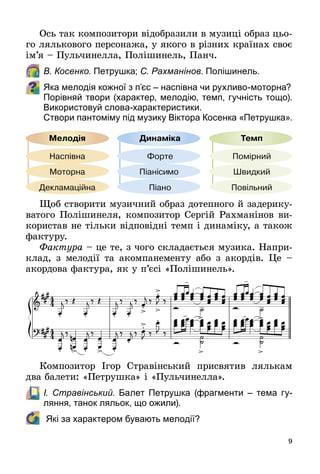 9
Ось так композитори відобразили в музиці образ цьо­
го лялькового персонажа, у якого в різних країнах своє
ім’я – Пульчинелла, Полішинель, Панч.
	 В. Косенко. Петрушка; С. Рахманінов. Полішинель.
Яка мелодія кожної з п’єс – наспівна чи рухливо-моторна?
Порівняй твори (характер, мелодію, темп, гучність тощо).
Використовуй слова-характеристики.
	 Створи пантоміму під музику Віктора Косенка «Петрушка».
Щоб створити музичний образ дотепного й задерику­
ватого Полішинеля, композитор Сергій Рахманінов ви­
користав не тільки відповідні темп і динаміку, а також
фактуру.
Фактура – це те, з чого складається музика. Напри­
клад, з мелодії та акомпанементу або з акордів. Це  –
акордова фактура, як у п’єсі «Полішинель».
Композитор Ігор Стравінський присвятив лялькам
два балети: «Петрушка» і «Пульчинелла».
	 І. Стравінський. Балет Петрушка (фрагменти  – тема гу-
ляння, танок ляльок, що ожили).  
	 Які за характером бувають мелодії?
 