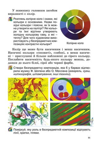 91
У живопису головним засобом
виразності є колір.
Розглянь колірне коло і скажи, які
кольори є основними. Назви по-
хідні кольори і поясни, як їх мож-
на утворити на палітрі? Які кольо-
ри та їхні відтінки утворюють
холодну кольорову гаму, а які  –
теплу? Для чого художники вико-
ристовують у безпредметних ком­
по­зи­ціях контрастні кольори?
Колір ще може бути насиченим і менш насиченим.
Насичені кольори «соковиті», глибокі, а менш насиче­
ні – приглушені й більше наближені до сірого кольору.
Послабити насиченість будь-якого кольору можна, до­
давши до нього білої, сірої або чорної фарби.
	 Створи безпредметну композицію, яка б у барвах відтво-
рила музику Ф. Шопена або О. Мессіана (акварель, гуаш,
ниткографія, штампування, інші техніки).
	 Поміркуй, яку роль в безпредметній композиції відіграють
лінії, крапки, плями.
Колірне коло
 