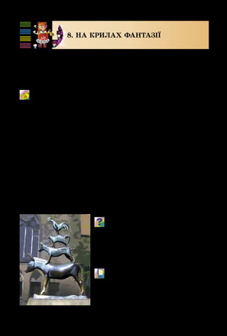 92
8. НА КРИЛАХ ФАНТАЗІЇ
Усі діти люблять фантазувати і мандрувати. У казках
герої мандрують на килимі-літаку, на повітряній кулі.
А бременські музиканти з відомої казки подорожували
пішки просто по дорогах.
Пісенька друзів 
з м/ф «Бременські музиканти»
Музика Г. Гладкова, вірші Ю. Ентіна, переклад Л. Глазунової
Поміркуй, як потрібно виконувати
пісню – продумай темп, гучність,
штрихи, кульмінацію.
Пригадай, на яких інструментах грали
бременські музиканти. Які ще пісні зву-
чать у цьому мультфільмі?
	 М/ф «Бременські музиканти» 
	 (фрагмент).
Бременські музиканти.
Бремен. Німеччина
 