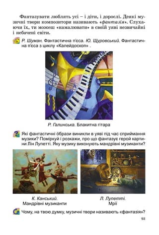 93
Фантазувати люблять усі – і діти, і дорослі. Деякі му­
зичні твори композитори називають «фантазія». Слуха­
ючи їх, ти можеш «намалювати» в своїй уяві незвичайні
і небачені світи.
Р. Шуман. Фантастична п’єса. Ю. Щуровський. Фантастич-
на п’єса з циклу «Калейдоскоп» .
Які фантастичні όбрази виникли в уяві під час сприймання
музики? Поміркуй і розкажи, про що фантазує герой карти-
ни Лін Лупетті. Яку музику виконують мандрівні музиканти?
	 Чому, на твою думку, музичні твори називають «фантазія»?
Р. Галинська. Блакитна гітара
К. Канський.
Мандрівні музиканти
Л. Лупетті.
Мрії
 