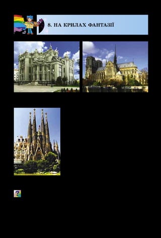 94
8. НА КРИЛАХ ФАНТАЗІЇ
Завдяки фантазії та майстер­
ності художників, скульпторів,
майстрів декоративного мистецтва
створено безліч прекрасних по­
лотен, графічних, скульптурних
та декоративних творів. Але є ще
один дуже важливий вид людської
діяльності, який охоплює проек­
тування і зведення різноманітних
будівель у містах і селах, парках і
місцях для розваг. Це – архітекту­
ра, яку часто називають втіленою в
камені фантазією митця. Головни­
ми ознаками архітектурних споруд
є міцність, корисність і краса.
Що фантастичного ти бачиш у цих спорудах? Якими
об’ємними зображеннями прикрашені стіни будівель?
Людину, яка проектує архітектурні споруди, назива­
ють архітектором.
В. Городецький.
Будинок з химерами
А. Гауді. Храм
Святого Сімейства
Собор
Паризької Богоматері
 