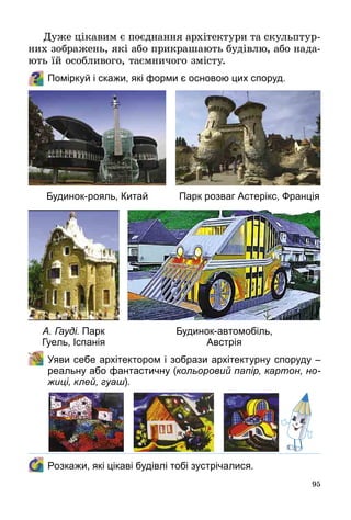 95
Дуже цікавим є поєднання архітектури та скульптур­
них зображень, які або прикрашають будівлю, або нада­
ють їй особливого, таємничого змісту.
Поміркуй і скажи, які форми є основою цих споруд.
	Уяви себе архітектором і зобрази архітектурну споруду –
реальну або фантастичну (кольоровий папір, картон, но-
жиці, клей, гуаш).
	 Розкажи, які цікаві будівлі тобі зустрічалися.
Будинок-рояль, Китай
А. Гауді. Парк
Гуель, Іспанія
Будинок-автомобіль,
Австрія
Парк розваг Астерікс, Франція
 