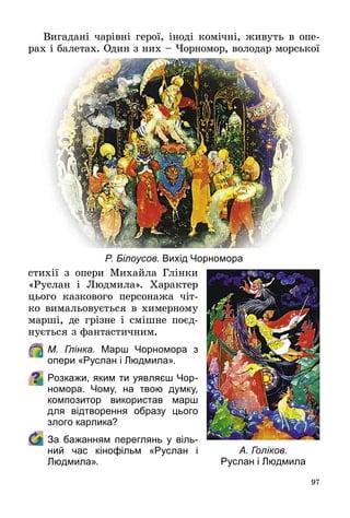 97
Вигадані чарівні герої, іноді комічні, живуть в опе­
рах і балетах. Один з них – Чорномор, володар морської
стихії з опери Михайла Глінки
«Руслан і Людмила». Характер
цього казкового персонажа чіт­
ко вимальовується в химерному
марші, де грізне і смішне поєд­
нується з фантастичним.
	 М. Глінка. Марш Чорномора з
опери «Руслан і Людмила».
Розкажи, яким ти уявляєш Чор-
номора. Чому, на твою думку,
композитор використав марш
для відтворення образу цього
злого карлика?
	 За бажанням переглянь у віль-
ний час кінофільм «Руслан і
Людмила».
Р. Білоусов. Вихід Чорномора
А. Голіков.
Руслан і Людмила
 