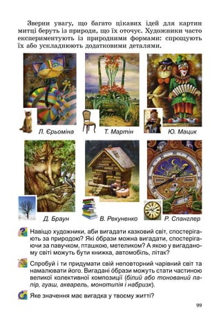 99
Зверни увагу, що багато цікавих ідей для картин
митці беруть із природи, що їх оточує. Художники часто
експериментують із природними формами: спрощують
їх або ускладнюють додатковими деталями.
Навіщо художники, аби вигадати казковий світ, спостеріга-
ють за природою? Які όбрази можна вигадати, спостеріга-
ючи за павучком, пташкою, метеликом? А якою у вигадано-
му світі можуть бути книжка, автомобіль, літак?
	 Спробуй і ти придумати свій неповторний чарівний світ та
намалювати його. Вигадані όбрази можуть стати частиною
великої колективної композиції (білий або тонований па-
пір, гуаш, акварель, монотипія і набризк).
	 Яке значення має вигадка у твоєму житті?
Л. Єрьоміна
Д. Браун
Т. Мартін
В. Рекуненко
Ю. Мацик
Р. Спанглер
 
