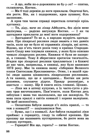 — А що, якби по-о-дорожника не бу-у-ло? — спитав,
схлипуючи, Костик.
— Ми б тоді деревію до ноги приклали. Ондечкй бач,
він росте. Він, як і подорожник, кров зупиняє/, біль
заспокоює. /
А кров тим часом справді перестала сочитися крізь
хустинку. /
— Ти, діду, наче як лікар Айболить, без лДків мене
вилікував, — радісно вигукнув Костик. — І як ти
здогадався прикласти до моєї ноги подорожника?
— Здогадався? То не я, а народна мудрість здогада­
лася. Про лікарські рослини люди знають з тих давніх
часів, коли ще не було ні справжніх лікарів, ані аптек.
Відомо, що п’ять тисяч років тому в країнах Стародав­
нього Сходу вже існували книжки, у яких було описано
чимало лікарських рослин. Книжки ті були не паперо­
ві, а глиняні. Тому й збереглися протягом тисячоліть.
Згадки про лікарські рослини трапляються і в ближчі
до нас часи, наприклад, в книжці, яку було написано
1073 року. Має та книжка назву «Ізборник Великого
князя Святослава Ярославовича». Отже, і в нашій кра­
їні люди здавна цікавились лікарськими рослинами.
А ти кажеш, що це я здогадався... Костик аж рота
роззявив, слухаючи дідуся. Правду розповідає, а
здається — казку. Ще й книги якісь глиняні. Цікаво.
— Ліки ми в аптеці купуємо, а їх часто-густо з різ­
них трав виготовляють. Пам’ятаєте, коли Костик десь
заблукав і мама так налякалася, що аж захворіла. То
вона пила краплі з квітів конвалії і кореня валеріани.
Це щоб заспокоїтись.
— Оксанчина бабуся завжди п’є якісь краплі, — то
теж з конвалії? — поцікавилася Зоя.
— Буває, що і з конвалії. Але бабуся складніші ліки
приймає: з горицвіту, глоду та собачої кропиви. Цю
кропиву ще називають пустирником, бо росте вона на
усяких пустирях.
— Горицвіт! Він що, горить? — питає Костик.
98
 