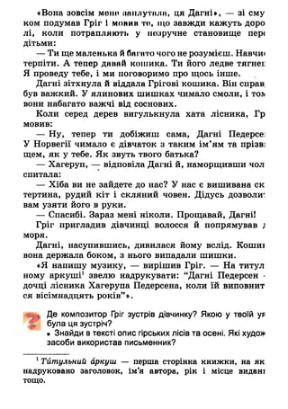 «Вона зовсім мене наплутала, ця Дагні*, — зі ему
ком подумав Гріг і монин то, що завжди кажуть доро
лі, коли потрапляють у поаручне становище пер<
дітьми:
— Ти ще маленька йбагато чого не розумієш. Навчи*
терпіти. А тепер давай кошика. Ти його ледве т я г н є е
Я проведу тебе, і ми поговоримо про щось інше.
Дагні зітхнула й віддала Грігові кошика. Він справ,
був важкий. У ялинових шишках чимало смоли, і тол
вони набагато важчі від соснових.
Коли серед дерев вигулькнула хата лісника, Гр
мовив:
— Ну, тепер ти добіжиш сама, Дагні Педерсе:
У Норвегії чимало є дівчаток з таким ім’ям та прізв]
щем, як у тебе. Як звуть твого батька?
— Хагеруп, — відповіла Дагні й, наморщивши чол
спитала:
— Хіба ви не зайдете до нас? У нас є вишивана ск
тертина, рудий кіт і скляний човен. Дідусь дозволиг
вам узяти його в руки.
— Спасибі. Зараз мені ніколи. Прощавай, Дагні!
Гріг пригладив дівчинці волосся й попрямував ;
моря.
Дагні, насупившись, дивилася йому вслід. Кошиї
вона держала боком, з нього випадали шишки.
«Я напишу музику, — вирішив Гріг. — На титул
ному аркуші1 звелю надрукувати: “Дагні Педерсен -
дочці лісника Хагерупа Педерсена, коли їй виповнит
ся вісімнадцять років” ».
Де композитор Гріг зустрів дівчинку? Якою у ТВОЇЙ у9
була ця зустріч?
• Знайди в тексті опис гірських лісів та осені. Які худо»
засоби використав письменник?
1 Тйтульний аркуш — перша сторінка книжки, на як
надруковано заголовок, ім’я автора, рік і місце видані
тощо.
 