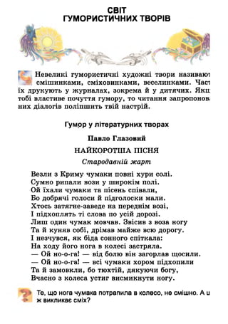 СВІТ
ГУМОРИСТИЧНИХ ТВОРІВ
Невеликі гумористичні художні твори називаю1]
ШШ смішинками, сміховинками, веселинками. Часі
їх друкують у журналах, зокрема й у дитячих. Яки
тобі властиве почуття гумору, то читання запропонові
них діалогів поліпшить твій настрій.
Гумор у літературних творах
Павло Глазовий
НАЙКОРОТША ПІСНЯ
Стародавній жарт
Везли з Криму чумаки повні хури солі.
Сумно рипали вози у широкім полі.
Ой їхали чумаки та пісень співали,
Бо добрячі голоси й підголоски мали.
Хтось затягне-заведе на переднім возі,
І підхоплять ті слова по усій дорозі.
Лиш один чумак мовчав. Звісив з воза ногу
Та й куняв собі, дрімав майже всю дорогу.
І незчувся, як біда сонного спіткала:
На ходу його нога в колесі застряла.
— Ой но-о-га! — від болю він загорлав щосили.
— Ой но-о-га! — всі чумаки хором підхопили
Та й замовкли, бо тюхтій, дякуючи богу,
Вчасно з колеса устиг висмикнути ногу.
Те, що нога чумака потрапила в колесо, не смішно. А и
ж викликає сміх?
 
