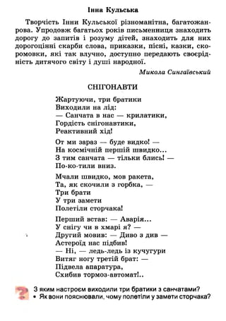 Іниа Кульська
Творчість Інни Кульської різноманітна, багатожан­
рова. Упродовж багатьох років письменниця знаходить
дорогу до запитів і розуму дітей, знаходить для них
дорогоцінні скарби слова, приказки, пісні, казки, ско­
ромовки, які так влучно, доступно передають своєрід­
ність дитячого світу і душі народної.
Микола Сингаївський
СНІГОНАВТИ
Жартуючи, три братики
Виходили на лід:
— Санчата в нас — крилатики,
Гордість снігонавтики,
Реактивний хід!
От ми зараз — буде видко! —
На космічній першій швидко...
З тим санчата — тільки блись! —
По-ко-тили вниз.
Мчали швидко, мов ракета,
Та, як скочили з горбка, —
Три брати
У три замети
Полетіли сторчака!
Перший встав: — Аварія...
У снігу чи в хмарі я? —
< Другий мОвив: — Диво з див —
Астероїд нас підбив!
— Ні, — ледь-ледь із кучугури
Витяг ногу третій брат: —
Підвела апаратура,
Схибив тормоз-автомат!..
■Щ& 3 яким настроєм виходили три братики з санчатами?
• Як вони пояснювали, чому полетіли у замети сторчака?
 