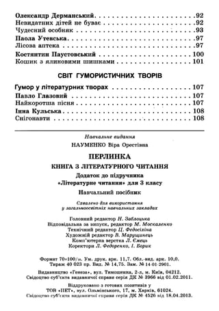 Олександр Дерманський....................................................92
Невидатних дітей не буває............................................... 92
Чудесний особняк.............................................................93
Паола Утевська................................................................. 97
Лісова аптека....................................................................97
Костянтин Паустовський................................................100
Кошик з ялиновими шишками................................ 101
СВІТ ГУМОРИСТИЧНИХ ТВОРІВ
Гумор у літературних творах...................................... 107
Павло Глазовий.............................................................107
Найкоротша пісня.................................... ...................... 107
Інна Кульська..................................................................108
Снігонавти......................................... ............................108
Навчальне видання
НАУМЕНКО Віра Орестівна
ПЕРЛИНКА
КНИГА З ЛІТЕРАТУРНОГО ЧИТАННЯ
Додаток до підручника
«Літературне читання» для 3 класу
Навчальний посібник
Схвалено для використання
у загальноосвітніх навчальних закладах
Головний редактор Н. Заблоцька
Відповідальна за випуск, редактор М. Москаленко
Технічний редактор Ц. Федосіхіна
Художній редактор В. Марущинець
Комп’ютерна верстка Л. Ємець
Коректори Л. Федоренко, І. Борик
Формат 70х100/ів. Ум. друк. арк. 11,7. Обл.-вид. арк. 10,0.
Тираж 40 023 пр. Вид. № 14,75. Зам. № 14-01-2901.
Видавництво «Генеза», вул. Тимошенка, 2-л, м. Київ, 04212.
Свідоцтво суб’єкта видавничої справи серія ДК № 3966 від 01.02.2011.
 