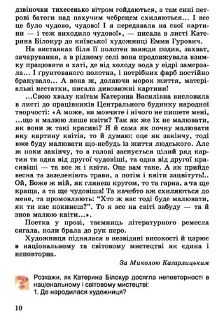 дзвіночки тихесенько вітром гойдаються, а там сині П е т­
рові батоги над пахучим чебрецем схиляються... І все
це було чудово, чудової І я передавала на свої карти­
ни — і теж виходило чудово!», — писала в листі Кате­
рина Білокур до київської художниці Емми Гурович.
На виставках біля її полотен завжди подив, захват,
зачарування, а в рідному селі вона продовжувала взим­
ку працювати в хаті, де від холоду вода у відрі замерза­
ла... І ґрунтованого полотна, і потрібних фарб постійно
бракувало... А вона ж, долаючи морок життя, матері­
альні нестатки, писала дивовижні картини!
...Свою хвалу квітам Катерина Василівна висловила
в листі до працівників Центрального будинку народної
творчості: «А може, ви мовчите і нічого не пишете мені,
...що я малюю лише квіти? Так як же їх не малювати,
як вони ж такі красиві? Я й сама як почну малювати
яку картину квітів, то й думаю: оце як закінчу, тоді
нже буду малювати що-небудь із життя людського. Але
ж поки закінчу, то в голові заснується цілий ряд кар­
тин та одна від другої чудовіші, та одна від другої кра­
сивіші — та все ж і квіти. Оце вам таке. А як прийде
весна та зазеленіють трави, а потім і квіти зацвітуть!..
Ой, Боже ж мій, як глянеш кругом, то та гарна, а*га ще
краща, а та ще чудовіша! Та начебто аж схиляються до
мене, та промовляють: “Хто ж нас тоді буде малювати,
як ти нас покинеш?”. То я все на світі забуду — та й
знов малюю квіти...».
Поетка у прозі, таємниць літературного ремесла
сягала, коли брала до рук перо.
Художниця піднялася в незвідані високості й царює
в національному та світовому мистецтві як єдина і
неповторна.
За Миколою Кагарлицьким
Розкажи, як Катерина Білокур досягла неповторності в
* національному і світовому мистецтві:
1. Де народилася художниця?
10
 