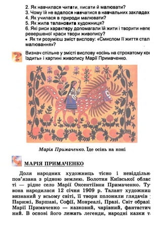 2. Як навчилася читати, писати й малювати?
3. Чомуїй не вдалося навчатися в навчальних закладах
4. Як училася в природи малювати?
5. Як жила талановита художниця?
6. Які риси характеру допомагали їй жити ітворити непе
ревершеної краси твори живопису?
• Як ти розумієш зміст вислову: «Смислом її життя стал
малювання»?
Визнач спільне у змісті вислову «осінь на строкатому кої-
їздить» і картині живопису Марії Примаченко.
Марія Примаченко. їде осінь на коні
МАРІЯ ПРИМАЧЕНКО
Доля народних художниць тісно і невіддільн
пов'язана з рідною землею. Болотня Київської облас
ті — рідне село Марії Оксентіївни Примаченко. Ту1
вона народилася 12 січня 1909 р. Талант художниц
визнаний у всьому світі, її твори полонили глядачів ;
Парижі, Варшаві, Софії, Монреалі, Празі. Світ образі:
Марії Примаченко — казковий, чарівний, фантастич
ний. В основі його лежать легенди, народні казки ті
 
