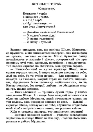 КОТИЛАСЯ ТОРБА
(Скорочено)
Котилася/ торба
з високого /горба,
а в тій/ торбі
хліб,/ паляниця, —
хто буде /жмуриться?
— Давайте вилічатись! Вилічатись!
— У солом’яного діда!
— У вовка голодного!
— У жабу і бузька!
Завжди виходить так, що вилічає Шило. Збирають­
ся кружком, а він випихається наперед і, хоч ніхто його
не просив, починає вилічати. Меткі бузинові очиці
пострілюють у хлопців і дівчат, гостренький ніс при
кожному русі теж, здається, пострілює, а карлючкува­
тий палець стрибає по обличчях, мов прудка сорока.
— Еники-беники! — хутко проказує Шило, наче
сухим горохом сипле, й тицяє пальцем спершу на себе,
далі на тебе, бо ти стоїш поряд, — їли вареники! — й
показує на Гнідаша, котрий страх як любить вилічал-
ки, відчуваючи їхню таємничу незбагненність, то на
Катрю показує, без котрої, либонь, не обходиться жод­
на гра, жодна забавка.
— Еники-беники! — тріщить сухий горох у голосі
запального Шила, й палець його владний впивається в
обличчя рябого Мурашка, який зачаровано зорить на
той палець, далі проворно показує на себе. — Кльоц! —
скрикує Шило, показуючи на тебе, і бузинові ягоди його
очей мовби випромінюють темне, погрозливе світло.
Хіба ж угадаєш наперед, хто вилічиться першим!
— Вийшов хороший матрос! — голосом всевладного
чарівника закінчує Шило вилічалку, і палець його впи­
рається в рябого Мурашка.
 