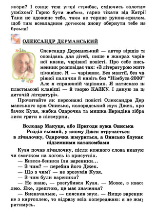 явори? І сонце теж угорі стрибає, сміючись золотим
усміхом? Гарно бути ж ііО о іо , гарно тікати від Катрі!
Таки не здожене тебо, тики не торкне рукою-крилом,
щоб тим всевладним дотиком знову обернути тебе на
бузькаї
ОЛЕКСАНДР ДЕРМАНСЬКИЙ
Олександр Дерманський — автор віршів те
оповідань для дітей, пише в жанрах чарів­
ної казки, чарівної повісті. Про себе пись­
менник розповідає так: «З літературою жити
цікавіше. Я — чарівник. Без мантії, без ча
рівної палички й навіть без “Німбуса-2000”
Але я справжній чарівник. Я натискаю ні
пластмасові клавіші — й творю КАЗКУ. І дякую за ц(
дитячій літературі».
Прочитайте як персонажі повісті Олександра Дер
манського вуж Онисько, колорадський жук Джек, хро
бачок Кузя, жабка Одарочка та мишка Евридіка зібра
лися грати в піжмурки.
Володар Макуци, або Пригоди вужа Ониська
Розділ сьомий, у якому Джек втручається
в лічилочку, Одарочка жмуриться, а Онисько блукає
підземними катакомбами
Кузя почав лічилочку, після кожного слова вказую
чи смичком на когось із присутніх.
— Еники-беники їли вареники...
— З чим? — перебив його Джек.
— Що з чим? — не зрозумів Кузя.
— З чим були вареники?
— Не знаю, — розгубився Кузя. — Може, з квасс
лею. Яке, зрештою, це має значення?
— Визначальне, — пояснив жук. — Якщо вареник
не з картоплею, то відразу всіх попереджаю: я не жмз
ритимусь.
 