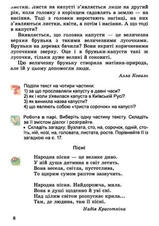 листки, листя на капусті з’являється лише на другий
рік, коли головку з корінцем садовлять в землю — на
насіння. Тоді з головки виростають пагінці, на них
з’являються листки, квіти, а потім і насіння. А що тоді
в капусти?
Виявляється, що головка капусти — це величезна
верхня брунька з такими величезними лусочками.
Бруньки на деревах бачили? Вони вкриті коричневими
лусочками зверху. Оце і в бруньки-капусти такі ж
лусочки, тільки дуже великі й соковиті.
Цю величезну бруньку створила матінка-природа,
але їй у цьому допомогли люди.
Алла Коваль
Поділи текст на чотири частини:
1) за що прославляли капусту в давні часи?
2) як і коли з’явилася капуста в Київській Русі?
3) як виникла назва капусти?
4) що являють собою «триста сорочок» на капусті?
Робота в парі. Виберіть одну частину тексту. Складіть
за її змістом діалог і розіграйте.
• Складіть загадку: Вузлата, сто, на, сорочок, одній, сто­
їть, ній, нозі, на, головата, листата, росте. Порівняйте її із
загадкою на с. 17.
Пісні
Народна пісня — це велике диво.
У ній душа дитинна в світ летить.
Вона весела, світла, пустотлива,
То щирим сумом раптом зазвучить.
Народна пісня. Найдорожча, мила.
Вона в душі щоденно й уві сні.
Над цілим світом розпускає крила...
Там, де людина, там її пісні.
Надія Красоткіна
8
 