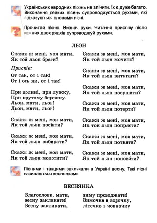 Українських народних пісень не злічити. їх є дуже багато.
Виконання деяких пісень супроводжується рухами, які
підказуються словами пісні.
Прочитай пісню. Визнач рухи. Читання приспіву після
кожних двох рядків супроводжуй рухами.
Скажи ж мені, моя мати,
Як той льон брати?
Приспів:
От так, от і так!
От і ось як, от і так!
При долині, при лужку,
При крутому бережку.
Льон, мати, льон!
Льон, мати, льон!
Скажи ж мені, моя мати,
Як той льон посіяти?
Скажи ж мені, моя мати,
Як той льон вибирати?
Скажи ж мені, моя мати,
Як той льон молотити?
ж мені, моя мати,
льон мочити?
Скажи ж мені, моя мати,
Як той льон витягати?
Скажи ж мені, моя мати,
Як той льон посушити?
Скажи ж мені, моя мати,
Як той льон потерти?
Скажи ж мені, моя мати,
Як той льон попрясти?
Скажи ж мені, моя мати,
Як той льон поткати?
Піснями і танцями закликали в Україні весну. Такі пісні
називаються веснянками.
Скажи ж мені, моя мати,
Як той льон поносйти?
ЛЬОН
Скажи
Як той
ВЕСНЯНКА
Благослови, мати, зиму проводжати!
весну закликати! Зимочка в ворочку,
Весну закликати, літечко в човночку.
 