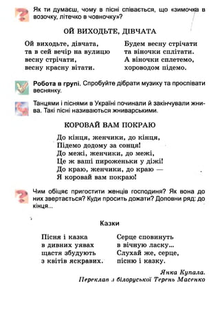 4п* Як ти думаєш, чому в пісні співається, що «зи м о чі^ і в
возочку, літечко в човночку»?
ОЙ ВИХОДЬТЕ, ДІВЧАТА
Ой виходьте, дівчата, Будем весну стрічати
та в сей вечір на вулицю та віночки сплітати,
весну стрічати, А віночки сплетемо,
весну красну вітати. хороводом підемо.
Робота в групі. Спробуйте дібрати музику та проспівати
веснянку.
Танцями і піснями в Україні починали й закінчували жни-
ва. Такі пісні називаються жниварськими.
КОРОВАЙ ВАМ ПОКРАЮ
До кінця, женчики, до кінця,
Підемо додому за сонця!
До межі, женчцки, до межі,
Це ж ваші пироженьки у діжі!
До краю, женчики, до краю —
Я коровай вам покраю!
Чим обіцяє пригостити женців господиня? Як вона до
них звертається? Куди просить дожати? Доповни ряд: до
кінця...
Казки
Пісня і казка Серце сповинуть
в дивних уявах в вічную ласку...
щастя збудують Слухай же, серце,
з квітів яскравих. пісню і казку.
Янка Купала.
Переклав з білоруської Терень Масенко
 