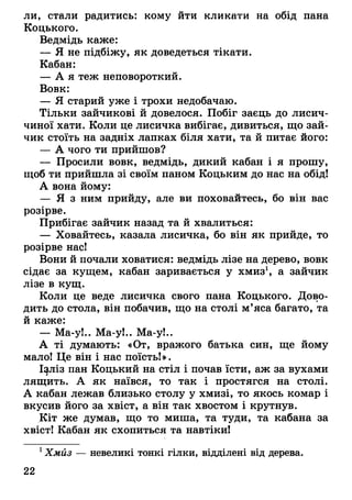 ли, стали радитись: кому йти кликати на обід пана
Коцького.
Ведмідь каже:
— Я не підбіжу, як доведеться тікати.
Кабан:
— А я теж неповороткий.
Вовк:
— Я старий уже і трохи недобачаю.
Тільки зайчикові й довелося. Побіг заєць до лисич­
чиної хати. Коли це лисичка вибігає, дивиться, що зай­
чик стоїть на задніх лапках біля хати, та й питає його:
— А чого ти прийшов?
— Просили вовк, ведмідь, дикий кабан і я прошу,
щоб ти прийшла зі своїм паном Коцьким до нас на обід!
А вона йому:
— Я з ним прийду, але ви поховайтесь, бо він вас
розірве.
Прибігає зайчик назад та й хвалиться:
— Ховайтесь, казала лисичка, бо він як прийде, то
розірве нас!
Вони й почали ховатися: ведмідь лізе на дерево, вовк
сідає за кущем, кабан заривається у хмиз1, а зайчик
лізе в кущ.
Коли це веде лисичка свого пана Коцького. Дово­
дить до стола, він побачив, що на столі м’яса багато, та
й каже:
— Ма-у!.. Ма-у!.. Ма-у!..
А ті думають: «От, вражого батька син, ще йому
мало! Це він і нас поїсть!».
І^ліз пан Коцький на стіл і почав їсти, аж за вухами
лящить. А як наївся, то так і простягся на столі.
А кабан лежав близько столу у хмизі, то якось комар і
вкусив його за хвіст, а він так хвостом і крутнув.
Кіт же думав, що то миша, та туди, та кабана за
хвіст! Кабан як схопиться та навтіки!
1Хмиз — невеликі тонкі гілки, відділені від дерева.
22
 