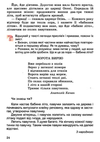 Йде, йде дівчина. Дорогою вона мала багато пригод,
але щасливо дісталася до цариці Осені. Передала їй
прохання жінок: продовжити восени два-три тижні
літа, щоб встигнути зібрати врожай.
— Гаразд! — сказала цариця Осінь. — Кожного року
відтепер буде ще тепла пора, і назвете її «бабиним
літом». Я подаватиму вам знак, що йде «бабине літо»,
літаючим по полях павутинням.
Відшукай у тексті легенди прислів’я і приказки, поясни їх
зміст.
• Визнач, слова якої частини мови найчастіше повторю­
ються в першому абзаці. Як ти думаєш, чому?
• Розкажи, як ти розумієш: зима питає у людей, що вони
влітку для себе зробили. Щожце за пора — бабине літо?
ВОРОТА ВИРІЮ
Вже переїхало з полів
Зерно у затишні комори
І відчинились для птахів
Ворота вирію над морем.
Стоять останні теплі дні.
По селах справили обжинки,
І літо в нашій стороні
Тримає тільки павутинка.
Анатолій Качан
Чи знаєш ти?
Коли настає бабине літо, павучки залазять на дерева і
починають випускати клейку речовину, яка одразу ж засти­
гає, утворюючи павутинку.
Дмухне вітерець, і павучок полетить на своєму килимі-
літаку подалі від гнізда, де народився.
Летить павутина. Її дуже багато. На кінчику кожної паву­
тинки по павучку. Таким чином павуки мандрують на далекі
відстані.
З народного
24
 