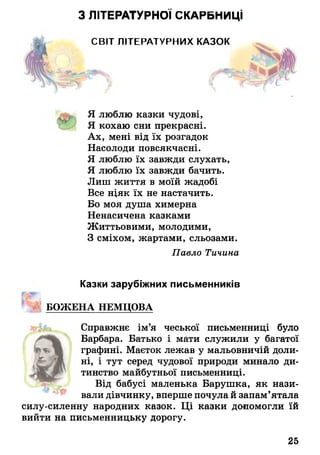 З ЛІТЕРАТУРНОЇ СКАРБНИЦІ
СВІТ ЛІТЕРАТУРНИХ КАЗ™
Я люблю казки чудові,
Я кохаю сни прекрасні.
Ах, мені від їх розгадок
Насолоди повсякчасні.
Я люблю їх завжди слухать,
Я люблю їх завжди бачить.
Лиш життя в моїй жадобі
Все ніяк їх не настачить.
Бо моя душа химерна
Ненасичена казками
Життьовими, молодими,
З сміхом, жартами, сльозами.
Казки зарубіжних письменників
ВОЖЕНА НЕМЦОВА
Справжнє ім’я чеської письменниці було
Барбара. Батько і мати служили у багатої
тинство майбутньої письменниці.
вали дівчинку, вперше почула й запам’ятала
силу-силенну народних казок. Ці казки допомогли їй
вийти на письменницьку дорогу.
Павло Тичина
графині. Маєток лежав у мальовничій доли­
ні, і тут серед чудової природи минало ди-
Від бабусі маленька Барушка, як нази-
25
 