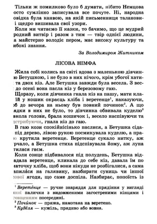 Тільки ж помилково було б думати, нібито Немцова
осто сумлінно записувала все почуте. Ні, народна
овідка була канвою, на якій письменниця таланови-
і щедро вишивала свої узори.
Коли ми читаємо її казки, то бачимо, що це мудрий
родний витвір і разом з тим — твір однієї людини,
;а майстерно володіє пером, має високу культуру та
ибокі знання.
За Володимиром Житником
ЛІСОВА НІМФА
Жила собі колись на світі вдова з маленькою дівчин-
ю Бетушкою, і не було в них нічого, крім убогої хати-
:та двох кіз. Але Бетушка завжди була весела. З вес-
до осені вона пасла кіз у березовому гаю.
Щоразу, коли дівчинка гнала кіз на пашу, мати кла-
їй у кошик окраєць хліба і веретенце1, наказуючи,
>б до вечора на ньому був повний починок2. А що
ядки в них не було, то дівчинка обвивала куделю3
вкола голови, брала кошичок і, весело наспівуючи та
устрибуючи, гнала кіз до гаю.
В гаю кози спокійнісінько паслися, а Бетушка сіда-
під дерево, лівою рукою посмикувала куделю, а пра-
ю крутила веретенце. Веретенце сукало нитку, аж
рчало, а Бетушка стиха підспівувала йому, аж луна
тилася гаєм.
Коли сонце підбивалося під полудень, Бетушка від-
адала веретенце, кликала до себе кіз, давала їм по
«аточку хліба, щоб вони нікуди не розбігалися, а сама
апилася на галявину, назбирати суниць чи іншої
їо в о ї ягоди, що саме доспіла. Назбирає, попоїсть із
1Веретенце — ручне знаряддя для прядіння у вигляді
1 1сої палички з видовженими загостреними кінцями і
ошценням посередині.
2Почйнок — пряжа, намотана на веретено.
8Куделя — кужіль, прядиво або вовна.
 