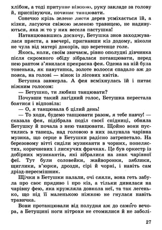хлібом, а тоді притушіо ніжкою, руку закладе за голову
й, приспівуючи, починає танцювати.
Сонечко крізь зелено листя дерев усміхається їй, а
кізки, ласуючи свіжою зеленою травицею, не надиву­
ються, яка ж то у них весела пастушка!
Натанцювавшись досхочу, Бетушка знов заходжува­
лася прясти, а ввечері, пригнавши кіз додому, ніколи
не чула від матері докорів, що веретенце голе.
Якось, коли, своїм звичаєм, рівно ополудні дівчинка
після скромного обіду зібралася потанцювати, перед
нею раптом з’явилася прекрасна фея. Одежа на ній була
тоненька, як павутинка, золоте волосся спадало аж до
пояса, на голові — вінок із лісових квітів.
Бетушка завмерла. А фея всміхнулась їй і питає
ніжним голосом:
— Бетушко, ти любиш танцювати?
Почувши такий лагідний голос, Бетушка перестала
боятися і відповіла:
— О, я танцювала б цілий день!
— То ходи, будемо танцювати разом, я тебе навчу! —
сказала фея, підібрала поділ своєї спідниці, обняла
Бетушку й почала з нею танцювати. Щойно вони пус­
тились в танець, над головою в них залунала чарівна
музика, що серце в Бетушки радісно затрепетало. На
березовому вітті сиділи музиканти в чорних, попеляс­
тих, коричневих і лискучих фрачках. Це був оркестр із
добірних музикантів, які зібралися на знак чарівної
феї. Тут були соловейки, жайворонки, зяблики,
щиглики, в’юрки, дрозди, сірі й чорні, і навіть сам
дрізд-пересмішник.
Щічки в Бетушки палали, очі сяяли, вона геть забу­
ла про своє прядиво і про кіз, а тільки дивилася на
чарівну фею, яка кружляла довкола неї, та так легень­
ко, що під її маленькою ніжкою не гнулася навіть
травичка.
Вони протанцювали від полудня аж до самого вечо­
ра, а Бетущині ноги нітрохи не стомилися й не заболі-
27
 