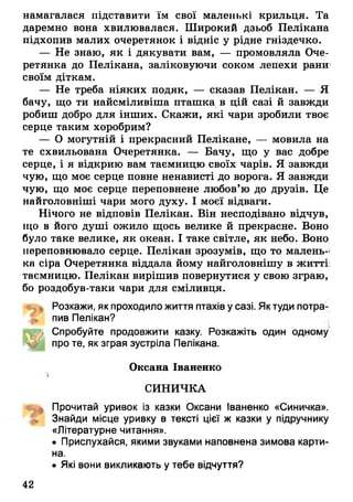 намагалася підставити їм свої маленькі крильця. Та
даремно вона хвилювалася. Широкий дзьоб Пелікана
підхопив малих очеретянок і відніс у рідне гніздечко.
— Не знаю, як і дякувати вам, — промовляла Оче­
ретянка до Пелікана, заліковуючи соком лепехи рани
своїм діткам.
— Не треба ніяких подяк, — сказав Пелікан. — Я
бачу, що ти найсміливіша пташка в цій сазі й завжди
робиш добро для інших. Скажи, які чари зробили твоє
серце таким хоробрим?
— О могутній і прекрасний Пелікане, — мовила на
те схвильована Очеретянка. — Бачу, що у вас добре
серце, і я відкрию вам таємницю своїх чарів. Я завжди
чую, що моє серце повне ненависті до ворога. Я завжди
чую, що моє серце переповнене любов’ю до друзів. Це
найголовніші чари мого духу. І моєї відваги.
Нічого не відповів Пелікан. Він несподівано відчув,
що в його душі ожило щось велике й прекрасне. Воно
було таке велике, як океан. І таке світле, як небо. Воно
переповнювало серце. Пелікан зрозумів, що то малень­
ка сіра Очеретянка віддала йому найголовнішу в житті:
таємницю. Пелікан вирішив повернутися у свою зграю,
бо роздобув-таки чари для сміливця.
4 ^ 1 Розкажи, як проходило життя птахів у сазі. Як туди потра­
пив Пелікан?
Спробуйте продовжити казку. Розкажіть один одному
про те, як зграя зустріла Пелікана.
Оксана Іваненко
V
СИНИЧКА
«до Прочитай уривок із казки Оксани Іваненко «Синичка».
Знайди місце уривку в тексті цієї ж казки у підручнику
«Літературне читання».
• Прислухайся, якими звуками наповнена зимова карти­
на.
• Які вони викликають у тебе відчуття?
42
 