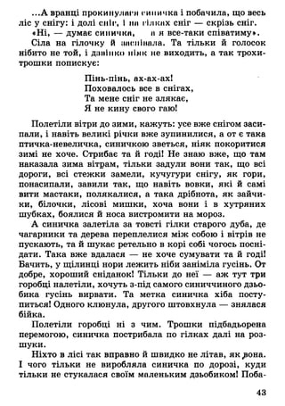 ...А вранці прокинулиги синичка і побачила, що весь
ліс у снігу: і долі сніг, І нн гілках сніг — скрізь сніг.
«Ні, — думає синички, н я все-таки співатиму».
Сіла на гілочку й шиміIпала. Та тільки й голосок
нібито не той, і дзвінко ніяк не виходить, а так трохи-
трошки попискує:
Пінь-пінь, ах-ах-ах!
Поховалось все в снігах,
Та мене сніг не злякає,
Я не кину свого гаю!
Полетіли вітри до зими, кажуть: усе вже снігом заси­
пали, і навіть великі річки вже зупинилися, а от є така
птичка-невеличка, синичкою зветься, ніяк покоритися
зимі не хоче. Стрибає та й годі! Не знаю вже, що там
наказала зима вітрам, тільки задули вони так, що всі
дороги, всі стежки замели, кучугури снігу, як гори,
понасипали, завили так, що навіть вовки, які й самі
вити мастаки, полякалися, а така дрібнота, як зайчи­
ки, білочки, лісові мишки, хоча вони і в хутряних
шубках, боялися й носа вистромити на мороз.
А синичка залетіла за товсті гілки старого дуба, де
чагарники та дерева переплелися між собою і вітрів не
пускають, та й шукає ретельно в корі собі чогось посні­
дати. Така вже вдалася — не хоче сумувати та й годі!
Бачить, у щілинці нори лежить ніби заніміла гусінь. От
добре, хороший сніданок! Тільки до неї — аж тут три
горобці налетіли, хочуть з-під самого синиччиного дзьо­
бика гусінь вирвати. Та метка синичка хіба посту­
питься! Одного клюнула, другого штовхнула — знялася
бійка.
Полетіли горобці ні з чим. Трошки підбадьорена
перемогою, синичка пострибала по гілках далі на роз­
шуки.
Ніхто в лісі так вправно й швидко не літав, як ^вона.
І чого тільки не виробляла синичка по дорозі, куди
тільки не стукалася своїм маленьким дзьобиком! Поба­
43
 