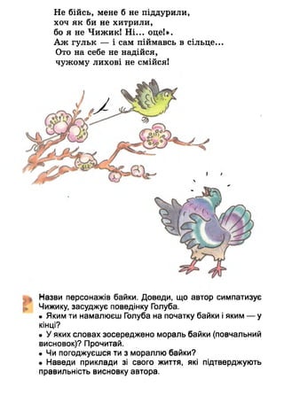Не бійсь, мене б не піддурили,
хоч як би не хитрили,
бо я не Чижик! Ні... оце!».
Аж гульк — і сам піймавсь в сільце...
Ото на себе не надійся,
чужому лихові не смійся!
Назви персонажів байки. Доведи, що автор симпатизує
Чижику, засуджує поведінку Голуба.
• Яким ти намалюєш Голуба на початку байки і яким — у
кінці?
• У яких словах зосереджено мораль байки (повчальний
висновок)? Прочитай.
• Чи погоджуєшся ти з мораллю байки?
• Наведи приклади зі свого життя, які підтверджують
правильність висновку автора.
 