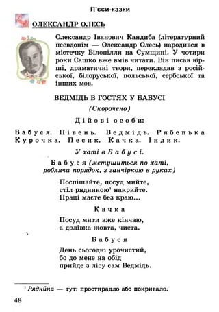 П’єси-казки
Е Г
ОЛЕКСАНДР ОЛЕСЬ
Олександр Іванович Кандиба (літературний
псевдонім — Олександр Олесь) народився в
містечку Білопілля на Сумщині. У чотири
роки Сашко вже вмів читати. Він писав вір­
ші, драматичні твори, перекладав з росій­
ської, білоруської, польської, сербської та
інших мов.
ВЕДМІДЬ В ГОСТЯХ У БАБУСІ
(Скорочено)
Д і й о в і о с о б и :
Б а б у с я . П і в е н ь . В е д м і д ь . Р я б е н ь к а
К у р о ч к а . П е с и к . К а ч к а . І н д и к .
У хаті в Б а б у с і.
Б а б у с я (метушиться по хаті,
роблячи порядок, з ганчіркою в руках)
Поспішайте, посуд мийте,
стіл рядниною1накрийте.
Праці маєте без краю...
К а ч к а
Посуд мити вже кінчаю,
а долівка жовта, чиста.
*
Б а б у с я
День сьогодні урочистий,
бо до мене на обід
прийде з лісу сам Ведмідь.
1Ряднина — тут: простирадло або покривало.
 
