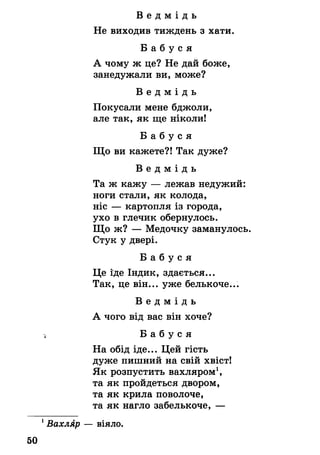 В е д м і д ь
Не виходив тиждень з хати.
Б а б у с я
А чому ж це? Не дай боже,
занедужали ви, може?
В е д м і д ь
Покусали мене бджоли,
але так, як ще ніколи!
Б а б у с я
Що ви кажете?! Так дуже?
В е д м і д ь
Та ж кажу — лежав недужий:
ноги стали, як колода,
ніс — картопля із города,
ухо в глечик обернулось.
Що ж? — Медочку заманулось.
Стук у двері.
Б а б у с я
Це іде Індик, здається...
Так, це він... уже белькоче...
В е д м і д ь
А чого від вас він хоче?
*, Б а б у с я
На обід іде... Цей гість
дуже пишний на свій хвіст!
Як розпустить вахляром1,
та як пройдеться двором,
та як крила поволоче,
та як нагло забелькоче, —
1Вахляр — віяло.
50
 