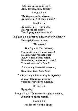 Всіх ННСііпріш пригощу...
Вам, Ведмедику, борщу?
Но д м і д ь
Ще борщу по їв ніколи...
Де росте ній? В лісі, в полі?
Б а б у с я
Де росте він — це пусте.
На городі він росте.
Так борщу насипать вам?
В е д м і д ь (беручи ополоник від Бабусі)
Не турбуйтеся, я сам.
(Наливає)
Б а б у с я ^ о Індика)
Пишний пане, і вам, може?
Не дивіться так вороже!
Знаю, знаю я ваш смак.
Вам вівса, пшенички... так?
Та щоб досить їх було?
І н д и к (киваючи головою)
Бло, бло, бло, бло, бло!
Б а б у с я ^ подає миску із зерном)
А вам, Півнику, просця,
трошки гречки та хлібця?
П і в е н ь
Кукуріку!
В е д м і д ь Сдопиваючи борщ з миски)
А коли ж дасте медку?
Б а б у с я
Усього не можна враз:
 