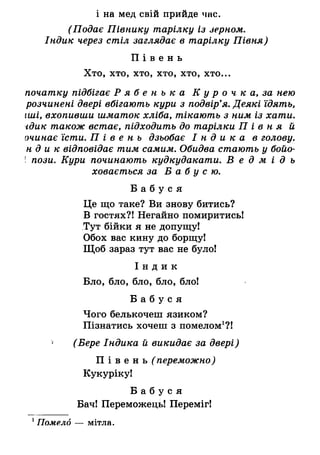 і на мед свій прийде чнс.
(Подає Півнику тарілку із зерном.
Індик через стіл заглядає в тарілку Півня)
П і в е н ь
Хто, хто, хто, хто, хто, хто...
початку підбігає Р я б е н ь к а К у р о ч к а, за нею
розчинені двері вбігають кури з подвір’я. Деякі їдять,
іші, вхопивши шматок хліба, тікають з ним із хати,
гдик також встає, підходить до тарілки П і в н я й
очинає їсти. П і в е н ь дзьобає І н д и к а в голову,
н д и к відповідає тим самим. Обидва стають у бойо-
! пози. Кури починають кудкудакати. В е д м і д ь
ховається за Б а б у с ю .
Б а б у с я
Це що таке? Ви знову битись?
В гостях?! Негайно помиритись!
Тут бійки я не допущу!
Обох вас кину до борщу!
Щоб зараз тут вас не було!
І н д и к
Бло, бло, бло, бло, бло!
Б а б у с я
Чого белькочеш язиком?
Пізнатись хочеш з помелом1?!
* (Бере Індика й викидає за двері)
П і в е н ь ( переможно)
Кукуріку!
Б а б у с я
Бач! Переможець! Переміг!
1Помело — мітла.
 