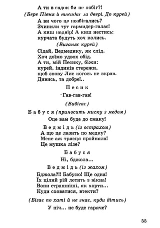 А ти в ендок би по побіг?!
(Бере Півня и тікидас ла двері. До курей)
А ви чого цо полбігались?
Зчинили тут гпрмидер-галас!
А киш нпднір! А киш нестись:
курчата будуть хоч колись.
(Виганяє курей)
Сідай, Ведмедику, як слід.
Хоч доїмо удвох обід.
А ти, мій Песику, біжи:
курей, індиків стережи,
щоб знову Лис когось не вкрав.
Дивись, та добре!..
П е с и к
*Гав-гав-гав!
(Вибігає)
Б а б у с я (приносить миску з медом)
Оце вам буде до смаку!
В е д м і д ь ^ з острахом)
А що це лазить по медку?
Мене аж трясця пройняла!
Це мушка лізе?
Б а б у с я
Ні, бджола...
В е д м і д ь ^ і з жахом)
Бджола?!! Бабусю! Ще одна!
їх цілий рій летить з вікна!
Вони страшніші, як хорти...
Куди сховатися, втекти?
(Бігає по хаті й не знає, куди дітись)
У піч... не буде гаряче?
55
 
