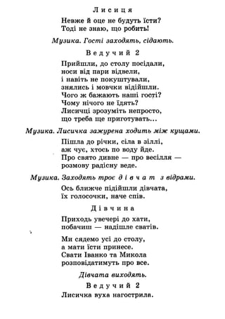 Л и с и ц я
Невже й оце не будуть їсти?
Тоді не знаю, що робить!
Музика. Гості заходять, сідають.
В е д у ч и й 2
Прийшли, до столу посідали,
носи від пари відвели,
і навіть не покуштували,
знялись і мовчки відійшли.
Чого ж бажають наші гоб^гі?
Чому нічого не їдять?
Лисичці зрозуміть непросто,
що треба ще приготувать...
Музика. Лисичка зажурена ходить Між кущами.
Пішла до річки, сіла в зіллі,
аж чує, хтось по воду йде.
Про свято дивне — про весілля —
розмову радісну веде.
Музика. Заходять троє д і в ч а т з відрами.
Ось ближче підійшли дівчата,
їх голосочки, наче спів.
Д і в ч и н а
Приходь увечері до хати,
побачиш — надішле сватів.
"і
Ми сядемо усі до столу,
а мати їсти принесе.
Свати Іванко та Микола
розповідатимуть про все.
Дівчата виходять.
В е д у ч и й 2
Лисичка вуха нагострила.
 