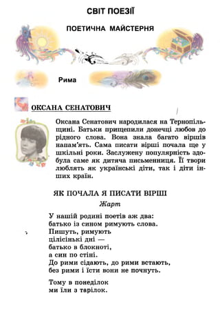 СВІТ ПОЕЗІЇ
ПОЕТИЧНА МАЙСТЕРНЯ
Рима
ОКСАНА СЕНАТОВИЧ ^
Оксана Сенатович народилася на Тернопіль­
щині. Батьки прищепили донечці любов до
рідного слова. Вона знала багато віршів
напам’ять. Сама писати вірші почала ще у
шкільні роки. Заслужену популярність здо­
була саме як дитяча письменниця. Її твори
люблять як українські діти, так і діти ін­
ших країн.
ЯК ПОЧАЛА Я ПИСАТИ ВІРШІ
Жарт
У нашій родині поетів аж два:
батько із сином римують слова.
Пишуть, римують
ЦІЛІСІНЬКІ ДНІ —
батько в блокноті,
а син по стіні.
До рими сідають, до рими встають,
без рими і їсти вони не почнуть.
Тому в понеділок
ми їли з тарілок.
 