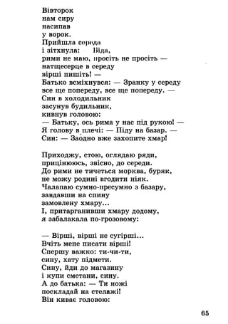 Вівторок
нам сиру
насипав
у ворок.
Прийшла сородії
і зітхнула: ІЗІдії,
рими не маю, просіть не просіть —
натщесерце в середу
вірші пишіть! —
Батько всміхнувся: — Зранку у середу
все ще попереду, все ще попереду. —
Син в холодильник
засунув будильник,
кивнув головою:
— Батьку, ось рима у нас під рукою! —
Я голову в плечі: — Піду на базар. —
Син: — Заодно вже захопите хмар!
Приходжу, стою, оглядаю ряди,
прицінююсь, звісно, до середи.
До рими не тичеться морква, буряк,
не можу родині вгодити ніяк.
Чалапаю сумно-пресумно з базару,
завдавши на спину
замовлену хмару...
І, притарганивши хмару додому,
я забалакала по-грозовому:
— Вірші, вірші не сугірші...
Вчіть мене писати вірші!
Спершу важко: ти-чи-ти,
сину, хату підмети.
Сину, йди до магазину
і купи сметани, сину.
А до батька: — Ти ножі
поскладай на стелажі!
Він киває головою:
 