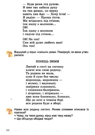 — Буде рима під рукою.
Я вже так набила руку
на тих римах, по науку
навіть син йде: — Хочу їсти! —
Я радію: — Прошу сісти.
Ми всідались під стіною,
їли кашу з молокою...
Ой!
їли кашу з молоком
і сиділи під стіном...
Ой! Не так!
Син мій дуже любить мак!
Ось так!
Відшукай у вірші «смішні» рими. Поміркуй, як вони утво­
рилися.
КІНЕЦЬ ЗИМИ
Лютий в гості на гостину
кличе всю свою родину.
Та родина не мала,
суне й суне без числа:
морозища, морозенки —
і великі, і маленькі;
завірюхи клаповухі,
і сніжинки-балеринки,
і вітренко, і вітрисько —
вже вони близенько, близько.
Ще до ночі в темнім борі
вся родина буде в зборі.
Назви всю родину лютого. Якими словами описала їх
поетеса?
• Чому, на твою думку, вірш має таку назву?
• Що об’єднує обидва твори?
 