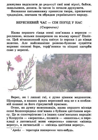 довжував надсилати до редакції свої нові вірші, байки,
замальовки, дописи. Із часом їх почали друкувати.
Визнання письменнику принесли твори, присвячені
традиціям, звичаям та обрядам українського народу.
ВЕРЕСНЕВИЙ ЧАС — СІМ ПОГОД У НАС
(Скорочено)
Назва першого гінця осені пов’язана з вересом —
рослиною, вельми поширеною на всьому ареалі1.Поліс­
ся. Цей вічнозелений кущ квітує із серпня і до кінця
жовтня. Але найпишніше рожево-бузкове суцвіття
вкриває соснові бори, торф’яники та піщані пагорби
саме у вересні.
Верес, як і липові гаї, є дуже цінним медоносом.
Щоправда, в наших краях вересовий мед не є в особли­
вій пошані за його гіркуватий присмак.
Отже, на думку мовознавців, назва першого місяця
осені безпосередньо пов’язана з буйним цвітінням вере­
су. Це ж спостерігаємо і в інших слов’янських народів:
у білорусів — «верасєнь», поляків — «вжесєнь»; в пере­
кладі з литовської мови «вересень» означає «місяць
вересу», в латинській — «місяць цвітіння вересу».
1Ареал — територія поширення чого-небудь.
 