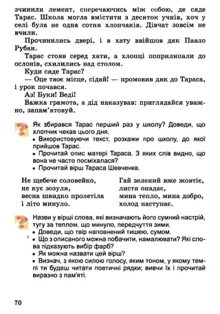 зчинили лемент, сперечаючись між собою, де сяде
Тарас. Школа могла вмістити з десяток учнів, хоч у
селі була не одна сотня хлопчаків. Дівчат зовсім не
вчили.
Прочинились двері, і в хату ввійшов дяк Павло
Рубан.
Тарас стояв серед хати, а хлопці поприлипали до
ослонів, схилились над столом.
Куди сяде Тарас?
— Оце твоє місце, сідай! — промовив дяк до Тараса,
і урок почався.
Аз! Буки! Веді!
Важка грамота, а дід наказував: приглядайся уваж­
но, запам’ятовуй.
Як збирався Тарас перший раз у школу? Доведи, що
хлопчик чекав цього дня.
• Використовуючи текст, розкажи про школу, до якої
прийшов Тарас.
• Прочитай опис матері Тараса. З яких слів видно, що
вона тнечасто посміхалася?
• Прочитай вірш Тараса Шевченка.
Не щебече соловейко, Гай зелений вже жовтіє,
не кує зозуля, листя опадає,
весна швидко пролетіла мина тепло, мина добро,
і літо минуло. холод наступає.
Назви у вірші слова, які визначають його сумний настрій,
£ тугу за теплом, що минуло, передчуття зими.
• Доведи, що твір наповнений тишею, сумом.
‘ • Щозописаного можна побачити, намалювати? Які сло­
ва підказують вибір фарб?
• Як можна назвати цей вірш?
• Визнач, з якою силою голосу, яким тоном, у якому тем­
пі ти будеш читати поетичні рядки; вивчи їх і прочитай
виразно з пам’яті.
70
 