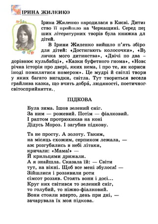 іри н а ж и лі:иісо
Ірина Жилонко народилася в Києві. Дитиі
ство її пройшло на Черкащині. Серед пе{
ших літературних творів була книжка дл
дітей.
В Ірини Жиленко вийшло п’ять збіро
для дітей: «Достигають колосочки», «В>
личка мого дитинства», «Двічі по два -
дорівнює кульбабці», «Казки буфетного гнома», «Нове
річна історія про двері, яких нема, і про те, як корисн
іноді помилятися номером». Це мудрі й світлі твори
у яких багато вигадки, світла. Тут твориться весела
грайлива казка, що вчить добра, людяності, поетичноп
світосприйняття..
ПІДКОВА
Була зима. Ішов зелений сніг.
За ним — рожевий. Потім — фіалковий.
І раптом протрюхикав на коні
Дідусь Мороз. І загубив підкову.
Та не просту. А золоту. Таким,
на місяць схожим, серпиком лежала, —
аж розгубились в небі літаки,
кричали: «Мама!» —
Й крильцями дрижали.
А я знайшла. Сказала їй: — Світи
тут, на вікні. Щоб все мені збулося! —
Зійшлися і роззявили роти
сімсот роззяв. Стоять вони і досі...
Круг них світився то зелений сніг,
то голубий, то ніжно-фіалковий.
Вони стояли вперто, день при дні, —
зачарувала їх моя підкова.
 