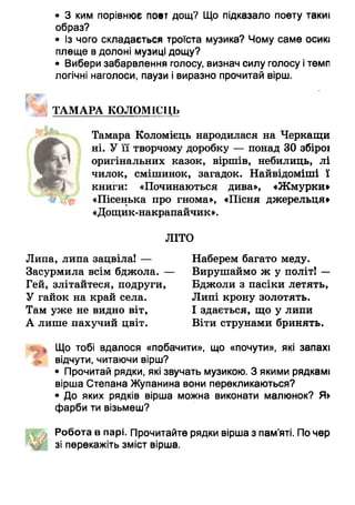• 3 ким порівнює поет дощ? Що підказало поету такиі
образ?
• Із чого складається троїста музика? Чому саме осию
плеще в долоні музиці дощу?
• Вибери забарвлення голосу, визнач силу голосу ітемп
логічні наголоси, паузи і виразно прочитай вірш.
МГ
ТАМАРА КОЛОМІСЦЬ
Тамара Коломієць народилася на Черкащи
ні. У її творчому доробку — понад ЗОзбірої
оригінальних казок, віршів, небилиць, лі
чилок, смішинок, загадок. Найвідоміші ї
книги: «Починаються дива», «Жмурки»
«Пісенька про гнома», «Пісня джерельця»
«Дощик-накрапайчик».
ЛІТО
Липа, липа зацвіла! — Наберем багато меду.
Засурмила всім бджола. — Вирушаймо ж у політ! —
Гей, злітайтеся, подруги, Бджоли з пасіки летять,
У гайок на край села. Липі крону золотять.
Там уже не видно віт, І здається, що у липи
А лише пахучий цвіт. Віти струнами бринять.
Що тобі вдалося «побачити», що «почути», які запахі
відчути, читаючи вірш?
• Прочитай рядки, які звучать музикою. З якими рядкамі
вірша Степана Жупанина вони перекликаються?
• До яких рядків вірша можна виконати малюнок? Як
фарби ти візьмеш?
Робота в парі. Прочитайте рядки вірша з пам’яті. По чер
зі перекажіть зміст вірша.
 