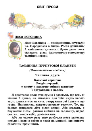 СВІТ ПРОЗИ
ЛЕСЯ ВОРОНИНА
Леся Воронина — письменниця, журналіс
ка. Народилася в Києві. Росла допитлива
й кмітливою дитиною. Дуже рано поча
складати різні фантастично-гумористич
таємничі історії.
ТАЄМНИЦЯ ПУРПУРОВОЇ ПЛАНЕТИ
(Фантастична повість)
Частина друга
Космічні перегони
Розділ перший,
у якому я надягаю смішну шапочку
і потрапляю в халепу
Я помітила: коли стає сумно і здається, що весь сі
тільки й думає, як вигадати для тебе якусь капосі
варто зупинитися на мить, замружити очі і уявити що
гарне. Наприклад, яскраву-яскраву веселку. Ту, що
бачила минулого літа після зливи. Або згадати, я
блукаючи лісом, раптом вийшла на галявину, порос
синіми, немов небо, дзвіночками.
Або як одного разу тато розбудив мене раненько
неділю і взяв із собою в політ на машині, що живить
сонячним промінням.
 