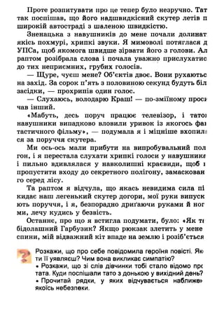 Проте розпитувати про це тепер було незручно. Тат
так поспішав, що його надшвидкісний скутер летів п
широкій автостраді з шаленою швидкістю.
Зненацька з навушників до мене почали долинат:
якісь похмурі, хрипкі звуки. Я мимоволі потяглася д
УПСа, щоб якомога швидше зірвати його з голови. Ал
раптом розібрала слова і почала уважно прислухатис
до тих неприємних, грубих голосів.
— Щуре, чуєш мене? Об’єктів двоє. Вони рухаютьс
на захід. За сорок п’ять з половиною секунд будуть біл
засідки, — прохрипів один голос.
— Слухаюсь, володарю Краш! — по-зміїному проск
чав інший.
«Мабуть, десь поруч працює телевізор, і татої
навушники випадково вловили уривок із якогось фаі
тастичного фільму», — подумала я і міцніше вхопил;
ся за поруччя скутера.
Ми ось-ось мали прибути на випробувальний пол
гон, і я перестала слухати хрипкі голоси у навушника
і пильно вдивлялася у навколишні краєвиди, щоб і
пропустити входу до секретного полігону, замаскован
го серед лісу.
Та раптом я відчула, що якась невидима сила пі
кидає наш легенький скутер догори, мої руки випуск
ють поруччя, і я, безпорадно дриґаючи руками й ног
ми, лечу кудись у безвість.
Останнє, про що я встигла подумати, було: «Як т і
бідолашний Гарбузик? Якщо рюкзак злетить у мене
спини, мій відважний кіт впаде на землю і розіб’ється
ішь Розкажи, що про себе повідомила героїня повісті. Які
ти її уявляєш? Чим вона викликає симпатію?
• Розкажи, що зі слів дівчинки тобі стало відомо пре
тата. Куди поспішали тато з донькою у вихідний день?
• Прочитай рядки, у яких відчувається наближен
якоїсь небезпеки.
 