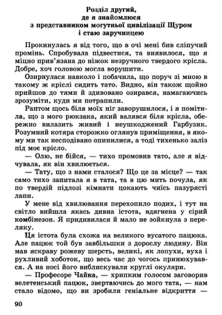 Розділ другий,
де я знайомлюся
з представником могутньої цивілізації Щуром
і стаю заручницею
Прокинулась я від того, що в очі мені бив сліпучий
промінь. Спробувала підвестися, та виявилося, що я
міцно прив'язана до ніжок незручного твердого крісла.
Добре, хоч головою могла ворушити.
Озирнулася навколо і побачила, що поруч зі мною в
такому ж кріслі сидить тато. Видно, він також щойно
прийшов до тями й здивовано озирався, намагаючись
зрозуміти, куди ми потрапили.
Раптом щось біля моїх ніг заворушилося, і я поміти­
ла, що з мого рюкзака, який валявся біля крісла, обе­
режно вилазить живий і неушкоджений Гарбузик.
Розумний котяра сторожко оглянув приміщення, в яко­
му ми так несподівано опинилися, а тоді тихенько заліз
під моє крісло.
— Олю, не бійся, — тихо промовив тато, але я від­
чувала, як він хвилюється.
— Тату, що з нами сталося? Що це за місце? — так
само тихо запитала я в тата, та в цю мить почула, як
по твердій підлозі кімнати цокають чиїсь пазурясті
лапи.
У мене від хвилювання перехопило подих, і тут на
світло вийшла якась дивна істота, вдягнена у сірий
комбінезон. Я придивилася й мало не зойкнула з пере­
ляку.
Ця істота була схожа на великого вусатого пацюка.
Але пацюк той був завбільшки з дорослу людину. Він
мав яскраву рожеву шерсть, великі, як лопухи, вуха і
рухливий хоботок, що весь час до чогось принюхував­
ся. А на носі його виблискували круглі окуляри.
— Професоре Чайка, — хрипким голосом заговорив
велетенський пацюк, звертаючись до мого тата, — нам
стало відомо, що ви зробили геніальне відкриття —
90
 