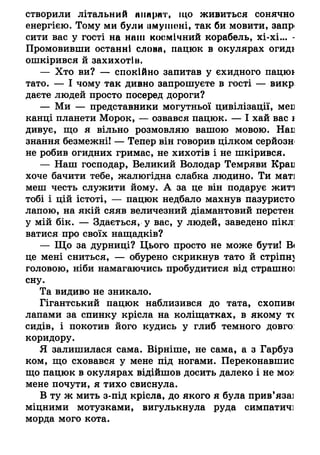 створили літальний кппрпт, що живиться сонячно
енергією. Тому ми були (імуіііоні, так би мовити, запр<
сити вас у гості на наш космічний корабель, хі-хі... -
Промовивши останні слона, пацюк в окулярах огиді
ошкірився й захихотів.
— Хто ви? — спокійно запитав у єхидного пацюї
тато. — І чому так дивно запрошуєте в гості — викр
даєте людей просто посеред дороги?
— Ми — представники могутньої цивілізації, мен
канці планети Морок, — озвався пацюк. — І хай вас і
дивує, що я вільно розмовляю вашою мовою. Най
знання безмежні! — Тепер він говорив цілком серйозн
не робив огидних гримас, не хихотів і не шкірився.
— Наш господар, Великий Володар Темряви Край
хоче бачити тебе, жалюгідна слабка людино. Ти маті
меш честь служити йому. А за це він подарує житі
тобі і цій істоті, — пацюк недбало махнув пазуристо
лапою, на якій сяяв величезний діамантовий перстен
у мій бік. — Здається, у вас, у людей, заведено пікл;
ватися про своїх нащадків?
— Що за дурниці? Цього просто не може бути! Ві
це мені сниться, — обурено скрикнув тато й стріпну
головою, ніби намагаючись пробудитися від страшної
сну.
Та видиво не зникало.
Гігантський пацюк наблизився до тата, схопив<
лапами за спинку крісла на коліщатках, в якому тс
сидів, і покотив його кудись у глиб темного довго:
коридору.
Я залишилася сама. Вірніше, не сама, а з Гарбуз
ком, що сховався у мене під ногами. Переконавшис
що пацюк в окулярах відійшов досить далеко і не моя
мене почути, я тихо свиснула.
В ту ж мить з-під крісла, до якого я була прив’язаі
міцними мотузками, вигулькнула руда симпатичі
морда мого кота.
 