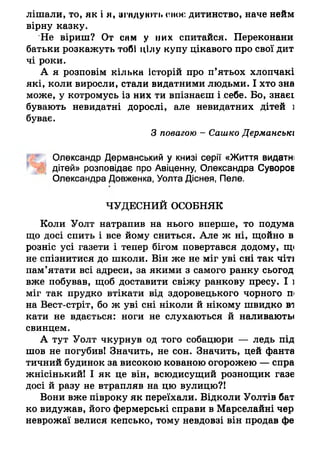 лішали, то, як і я, згмдуюті. сноє дитинство, наче нейм
вірну казку.
Не віриш? От снм у них спитайся. Переконани
батьки розкажуть тобі цілу купу цікавого про свої дит
чі роки.
А я розповім кілька історій про п’ятьох хлопчакі
які, коли виросли, стали видатними людьми. І хто зна
може, у котромусь із них ти впізнаєш і себе. Бо, знаєі
бувають невидатні дорослі, але невидатних дітей і
буває.
З повагою - Сашко Дерманськх
Олександр Дерманеький у книзі серії «Життя видатні
дітей» розповідає про Авіценну, Олександра Суворов
Олександра Довженка, Уолта Діснея, Пеле.
ЧУДЕСНИЙ ОСОБНЯК
Коли Уолт натрапив на нього вперше, то подума
що досі спить і все йому сниться. Але ж ні, щойно в
розніс усі газети і тепер бігом повертався додому, щ<
не спізнитися до школи. Він же не міг уві сні так чіті
пам’ятати всі адреси, за якими з самого ранку сьогод
вже побував, щоб доставити свіжу ранкову пресу. І і
міг так прудко втікати від здоровецького чорного п
на Вест-стріт, бо ж уві сні ніколи й нікому швидко ві
кати не вдається: ноги не слухаються й наливають*
свинцем.
А тут Уолт чкурнув од того собацюри — ледь під
шов не погубив! Значить, не сон. Значить, цей фанта
тичний будинок за високою кованою огорожею — спра
жнісінький! І як це він, всюдисущий рознощик газе
досі й разу не втрапляв на цю вулицю?!
Вони вже півроку як переїхали. Відколи Уолтів бат
ко видужав, його фермерські справи в Марселайні чер
неврожаї велися кепсько, тому невдовзі він продав фе
 